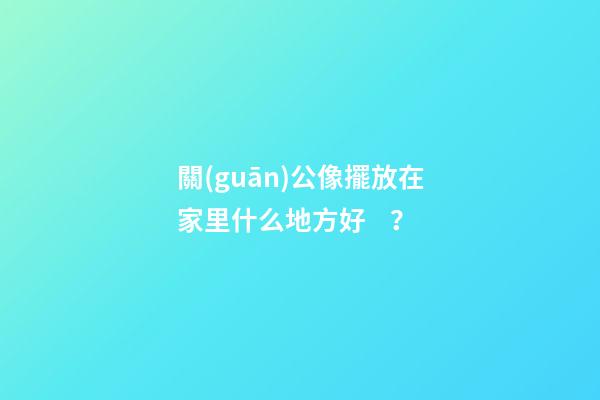 關(guān)公像擺放在家里什么地方好？